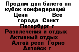 Продам два билета на кубок конфедераций  › Цена ­ 20 000 - Все города, Санкт-Петербург г. Развлечения и отдых » Активный отдых   . Алтай респ.,Горно-Алтайск г.